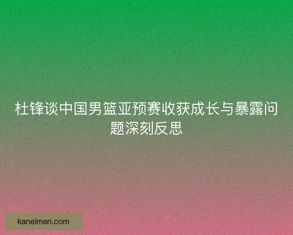 杜锋谈中国男篮亚预赛收获成长与暴露问题深刻反思